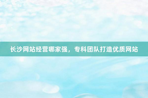 长沙网站经营哪家强，专科团队打造优质网站