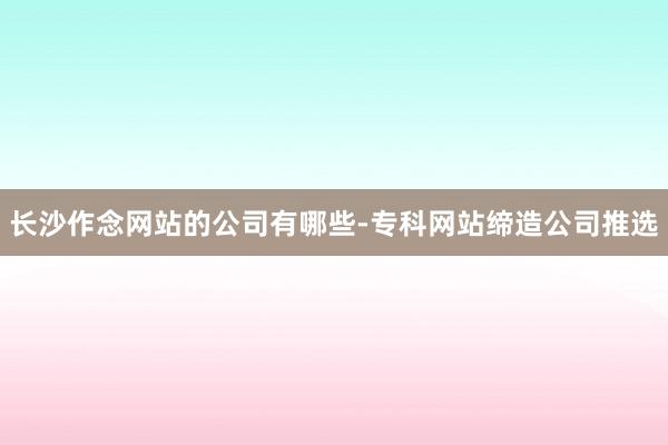 长沙作念网站的公司有哪些-专科网站缔造公司推选