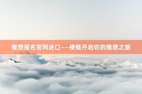 雅想报名官网进口——梗概开启你的雅想之旅