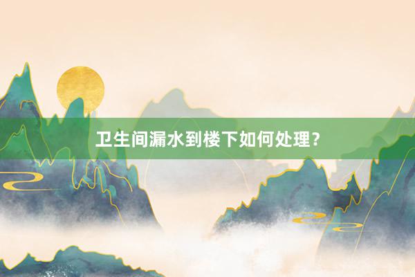 卫生间漏水到楼下如何处理？