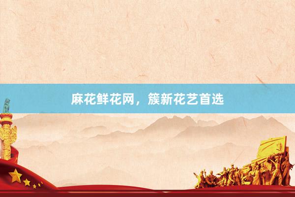 麻花鲜花网，簇新花艺首选