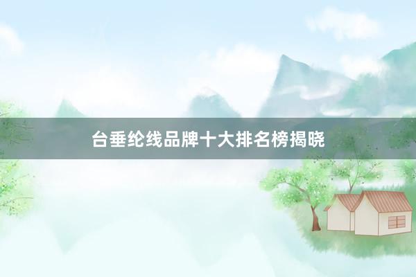 台垂纶线品牌十大排名榜揭晓