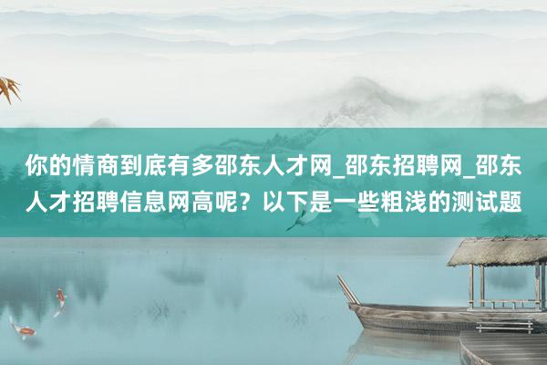 你的情商到底有多邵东人才网_邵东招聘网_邵东人才招聘信息网高呢？以下是一些粗浅的测试题