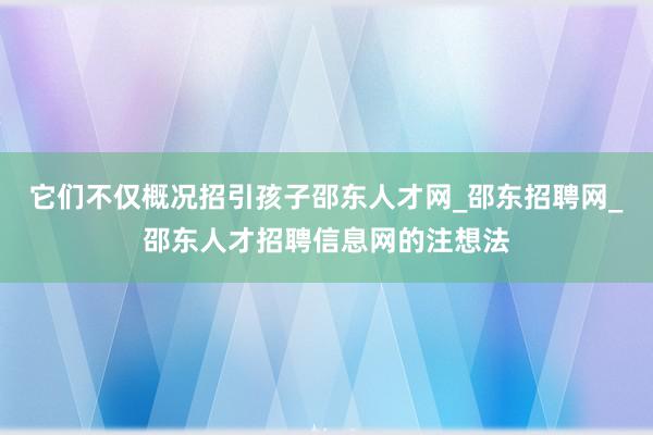 它们不仅概况招引孩子邵东人才网_邵东招聘网_邵东人才招聘信息网的注想法