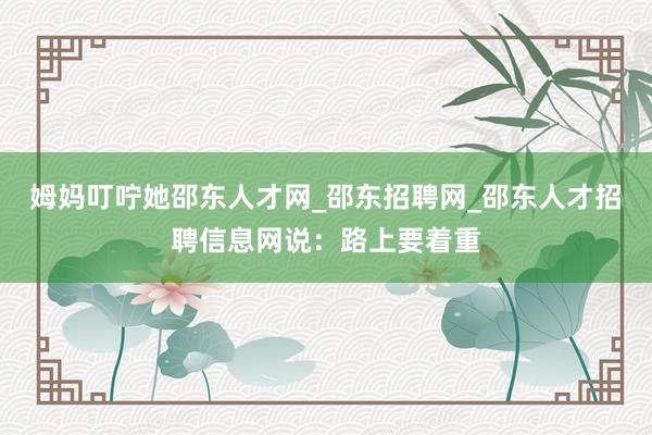 姆妈叮咛她邵东人才网_邵东招聘网_邵东人才招聘信息网说：路上要着重