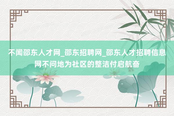 不闻邵东人才网_邵东招聘网_邵东人才招聘信息网不问地为社区的整洁付启航奋
