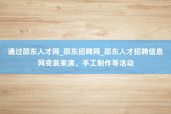 通过邵东人才网_邵东招聘网_邵东人才招聘信息网变装束演、手工制作等活动