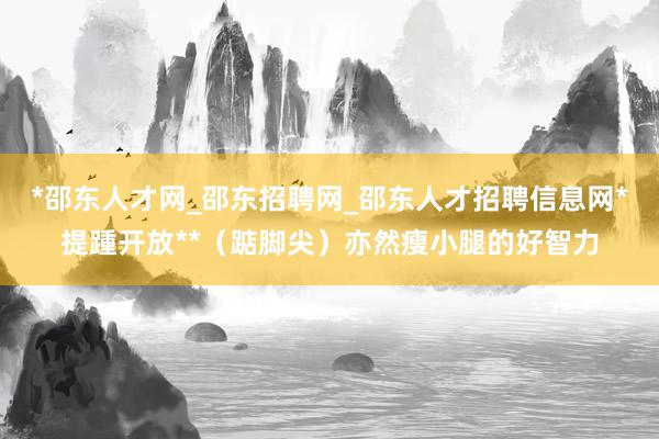 *邵东人才网_邵东招聘网_邵东人才招聘信息网*提踵开放**（踮脚尖）亦然瘦小腿的好智力
